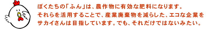 ぼくたちの「ふん」は、農作物に有効な肥料になります。 それらを活用することで、産業廃棄物を減らした、 エコな企業をサカイさんは目指しています。 でも、それだけではないみたい。 ぼくたちの「ふん」は、農作物に有効な肥料になります。 それらを活用することで、産業廃棄物を減らした、 エコな企業をサカイさんは目指しています。 でも、それだけではないみたい。